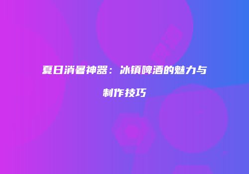 夏日消暑神器：冰镇啤酒的魅力与制作技巧