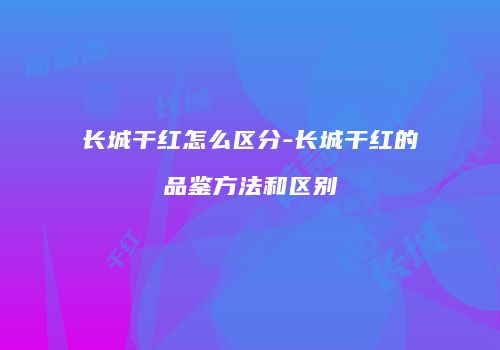 长城干红怎么区分-长城干红的品鉴方法和区别