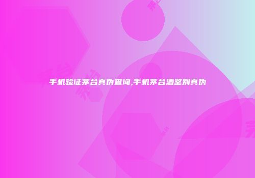 手机验证茅台真伪查询,手机茅台酒鉴别真伪
