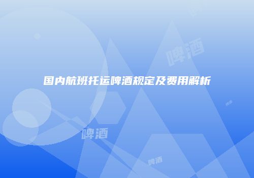 国内航班托运啤酒规定及费用解析