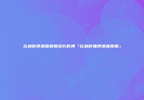 比利时啤酒保质期多长时间「比利时黑啤酒保质期」