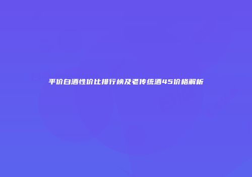 平价白酒性价比排行榜及老传统酒45价格解析