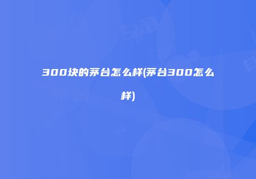 300块的茅台怎么样(茅台300怎么样)