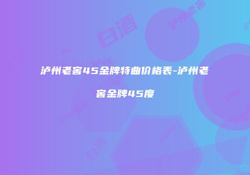 泸州老窖45金牌特曲价格表-泸州老窖金牌45度