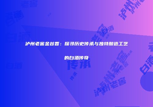 泸州老窖金谷香：探寻历史传承与独特酿造工艺的白酒传奇