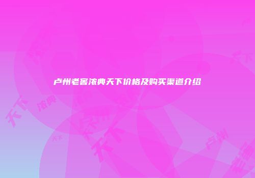 卢州老窖浓典天下价格及购买渠道介绍