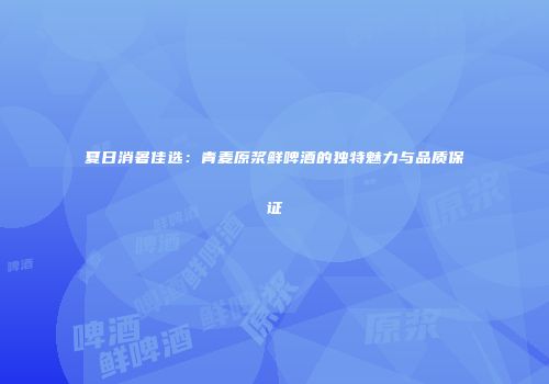 夏日消暑佳选：青麦原浆鲜啤酒的独特魅力与品质保证