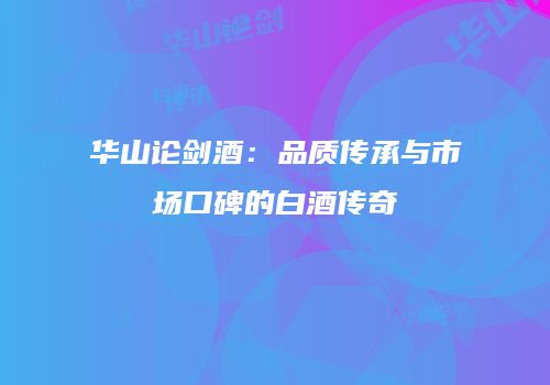 华山论剑酒：品质传承与市场口碑的白酒传奇