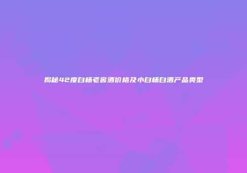揭秘42度白杨老窖酒价格及小白杨白酒产品类型