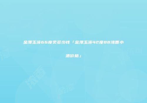 金潭玉液66度卖多少钱「金潭玉液42度88浓香小酒价格」