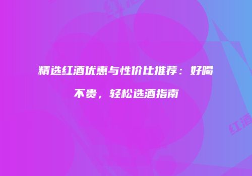 精选红酒优惠与性价比推荐：好喝不贵，轻松选酒指南