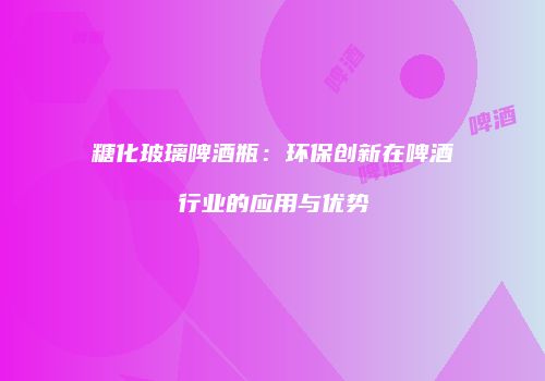 糖化玻璃啤酒瓶：环保创新在啤酒行业的应用与优势