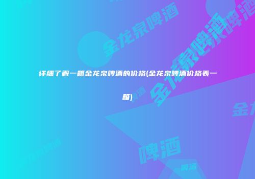 详细了解一箱金龙泉啤酒的价格(金龙泉啤酒价格表一箱)
