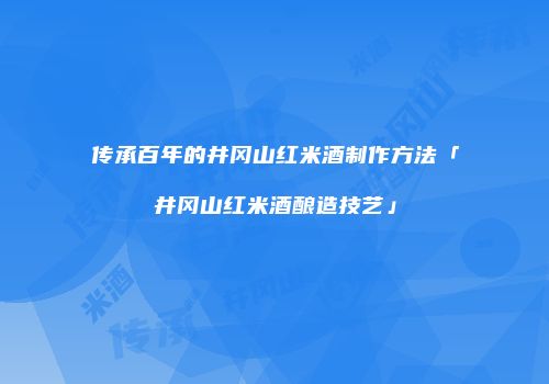 传承百年的井冈山红米酒制作方法「井冈山红米酒酿造技艺」