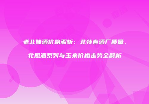 老北味酒价格解析：北特春酒厂质量、北凤酒系列与玉米价格走势全解析