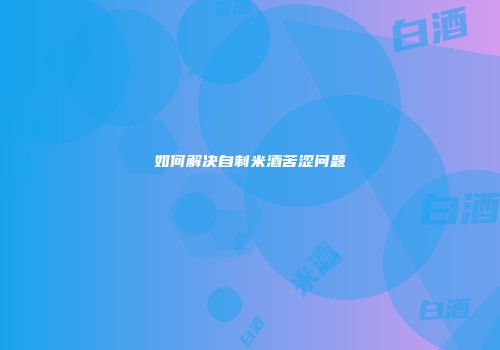 如何解决自制米酒苦涩问题