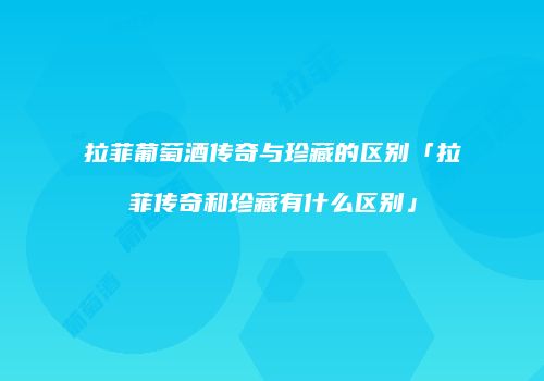 拉菲葡萄酒传奇与珍藏的区别「拉菲传奇和珍藏有什么区别」