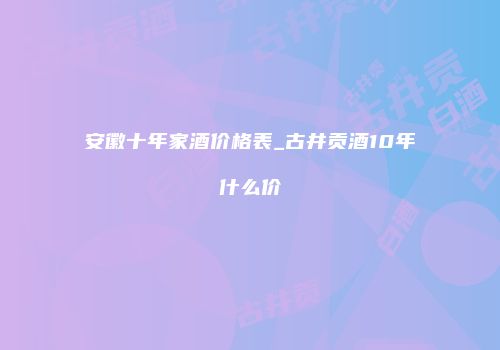 安徽十年家酒价格表_古井贡酒10年什么价