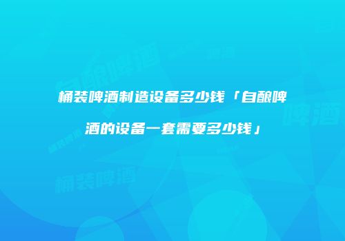 桶装啤酒制造设备多少钱「自酿啤酒的设备一套需要多少钱」
