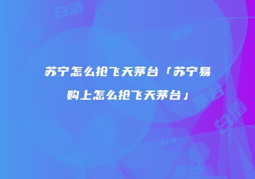 苏宁怎么抢飞天茅台「苏宁易购上怎么抢飞天茅台」