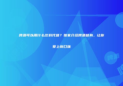 啤酒可以用什么饮料代替？独家介绍啤酒替身，让你爱上新口味