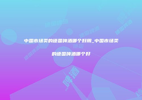 中国市场卖的德国啤酒哪个好用_中国市场卖的德国啤酒哪个好