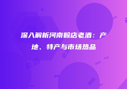 深入解析河南赊店老酒：产地、特产与市场热品
