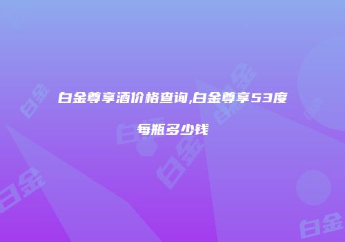 白金尊享酒价格查询,白金尊享53度每瓶多少钱