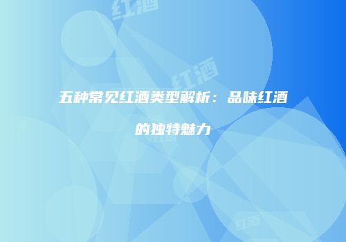 五种常见红酒类型解析：品味红酒的独特魅力