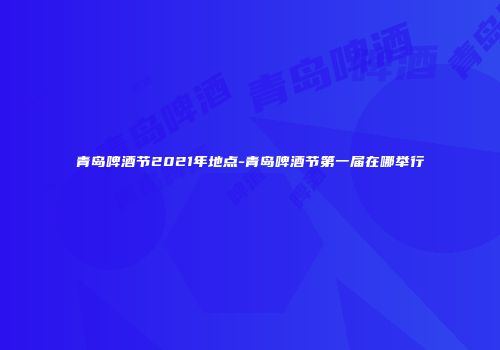 青岛啤酒节2021年地点-青岛啤酒节第一届在哪举行