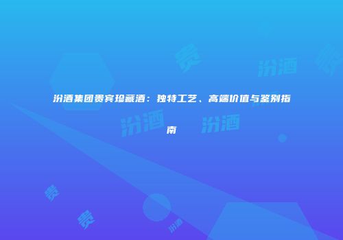 汾酒集团贵宾珍藏酒：独特工艺、高端价值与鉴别指南