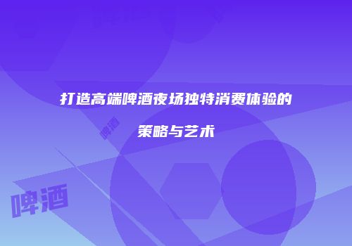 打造高端啤酒夜场独特消费体验的策略与艺术