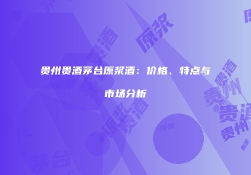 贵州贵酒茅台原浆酒：价格、特点与市场分析