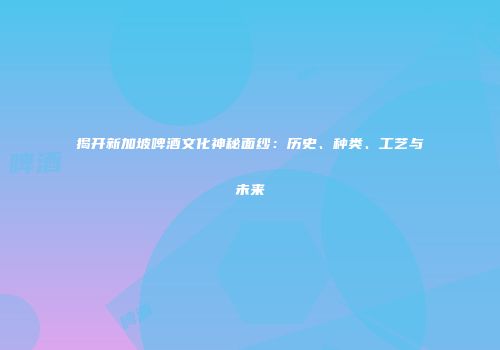 揭开新加坡啤酒文化神秘面纱：历史、种类、工艺与未来