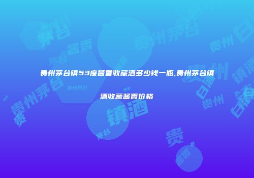 贵州茅台镇53度酱香收藏酒多少钱一瓶,贵州茅台镇酒收藏酱香价格