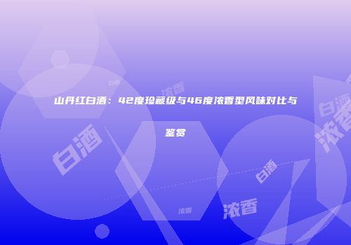 山丹红白酒：42度珍藏级与46度浓香型风味对比与鉴赏