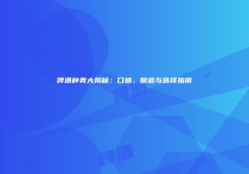啤酒种类大揭秘：口感、酿造与选择指南