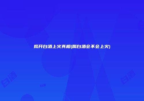 揭开白酒上火真相(喝白酒会不会上火)