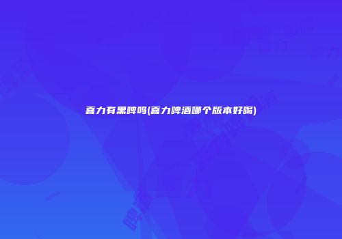 喜力有黑啤吗(喜力啤酒哪个版本好喝)