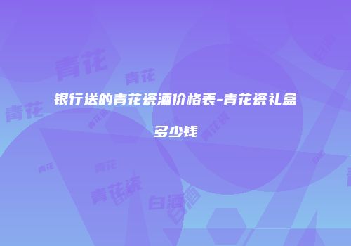 银行送的青花瓷酒价格表-青花瓷礼盒多少钱