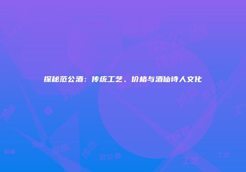 探秘范公酒：传统工艺、价格与酒仙诗人文化