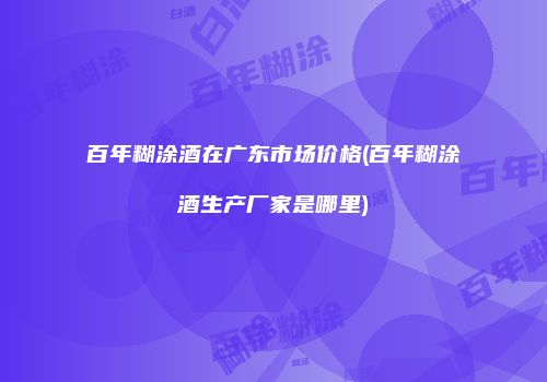 百年糊涂酒在广东市场价格(百年糊涂酒生产厂家是哪里)