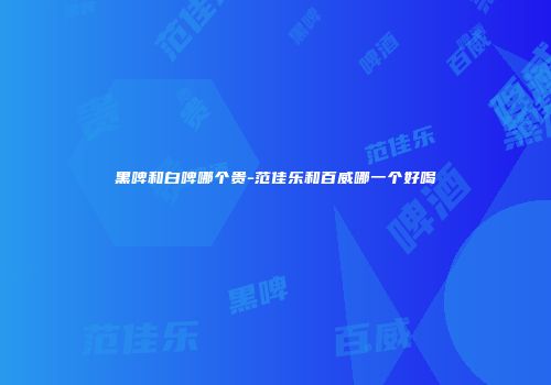 黑啤和白啤哪个贵-范佳乐和百威哪一个好喝