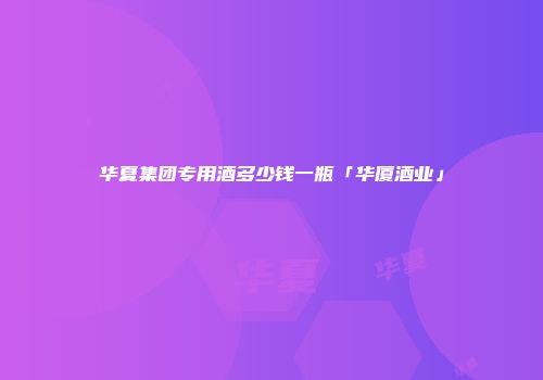 华夏集团专用酒多少钱一瓶「华厦酒业」