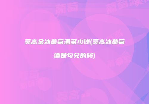 莫高金冰葡萄酒多少钱(莫高冰葡萄酒是勾兑的吗)