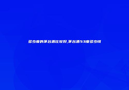 多少度的茅台酒比较好,茅台酒53度多少钱