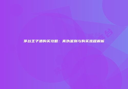 茅台王子酒购买攻略：真伪鉴别与购买流程解析