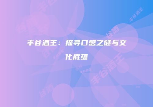 丰谷酒王：探寻口感之谜与文化底蕴