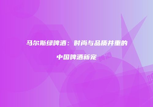 马尔斯绿啤酒：时尚与品质并重的中国啤酒新宠
