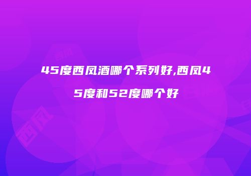 45度西凤酒哪个系列好,西凤45度和52度哪个好